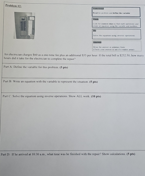 Problem #2: 
Understand 
Read the problem and define the variable 
Think 
Look for context clues to find math operations and 
create an equation using the variable and numbers 
Do 
Solve the equation using inverse operations 
Answer 
Write the answer in semence form Check your answer to see if it makes sense) 
An electrician charges $60 as a one-time fee plus an additional $55 per hour. If the total bill is $252.50, how many
hours did it take for the electrician to complete the repair? 
Part A: Define the variable for this problem. (5 pts) 
Part B: Write an equation with the variable to represent the situation. (5 pts) 
Part C: Solve the equation using inverse operations. Show ALL work. (10 pts) 
Part D: If he arrived at 10:30 a. m., what time was he finished with the repair? Show calculations. (5 pts)