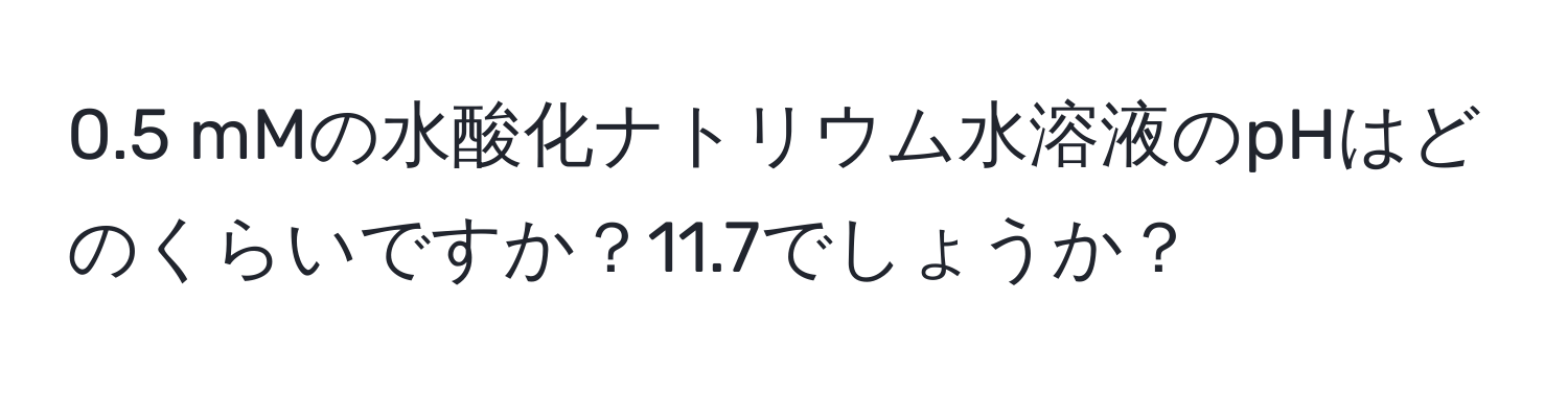 0.5 mMの水酸化ナトリウム水溶液のpHはどのくらいですか？11.7でしょうか？