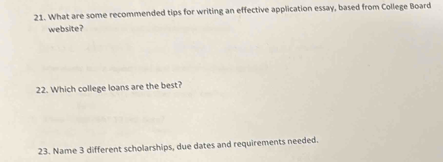 What are some recommended tips for writing an effective application essay, based from College Board 
website? 
22. Which college loans are the best? 
23. Name 3 different scholarships, due dates and requirements needed.