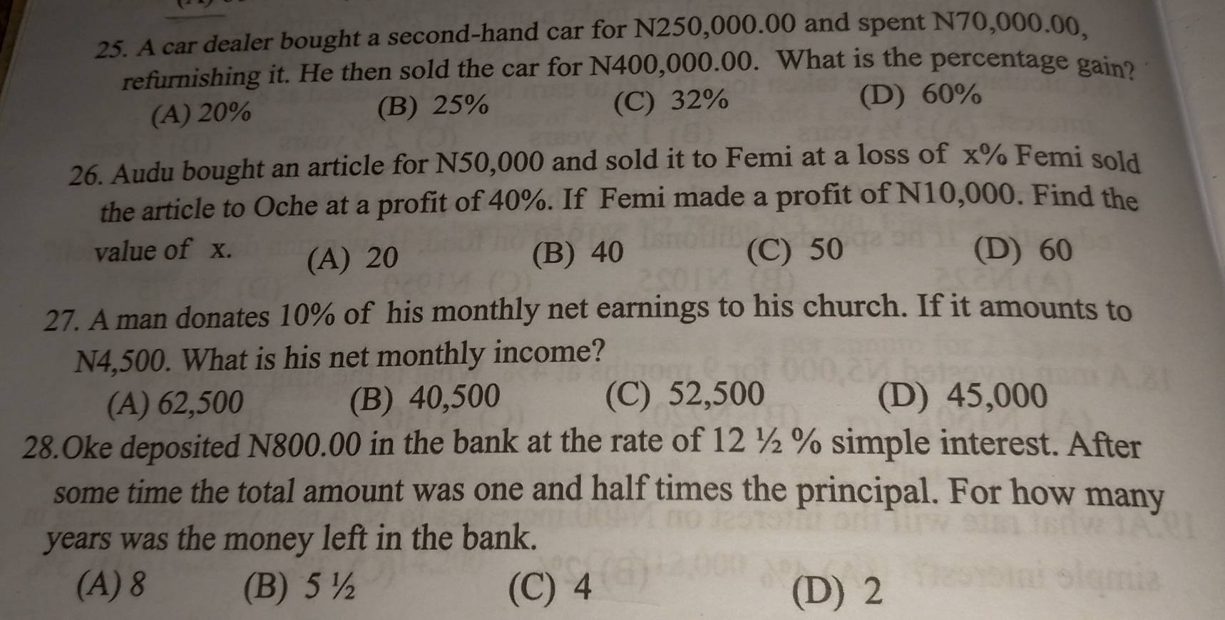 A car dealer bought a second-hand car for N250,000.00 and spent N70,000.00,
refurnishing it. He then sold the car for N400,000.00. What is the percentage gain?
(A) 20% (B) 25% (C) 32% (D) 60%
26. Audu bought an article for N50,000 and sold it to Femi at a loss of x% Femi sold
the article to Oche at a profit of 40%. If Femi made a profit of N10,000. Find the
value of x. (A) 20 (B) 40 (C) 50 (D) 60
27. A man donates 10% of his monthly net earnings to his church. If it amounts to
N4,500. What is his net monthly income?
(A) 62,500 (B) 40,500 (C) 52,500 (D) 45,000
28.Oke deposited N800.00 in the bank at the rate of 12 ½ % simple interest. After
some time the total amount was one and half times the principal. For how many
years was the money left in the bank.
(A) 8 (B) 5 ½ (C) 4 (D) 2