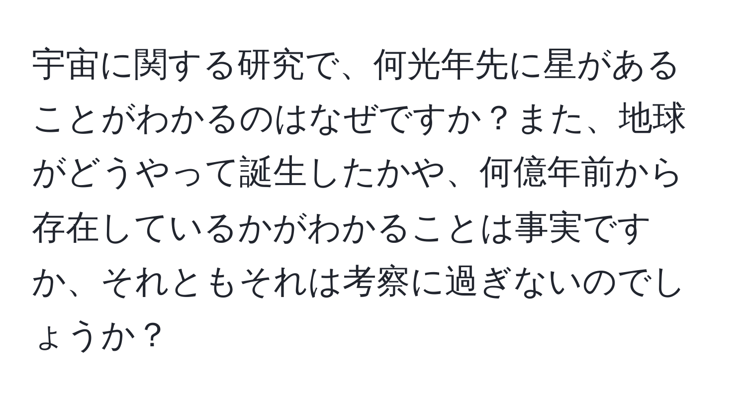 宇宙に関する研究で、何光年先に星があることがわかるのはなぜですか？また、地球がどうやって誕生したかや、何億年前から存在しているかがわかることは事実ですか、それともそれは考察に過ぎないのでしょうか？