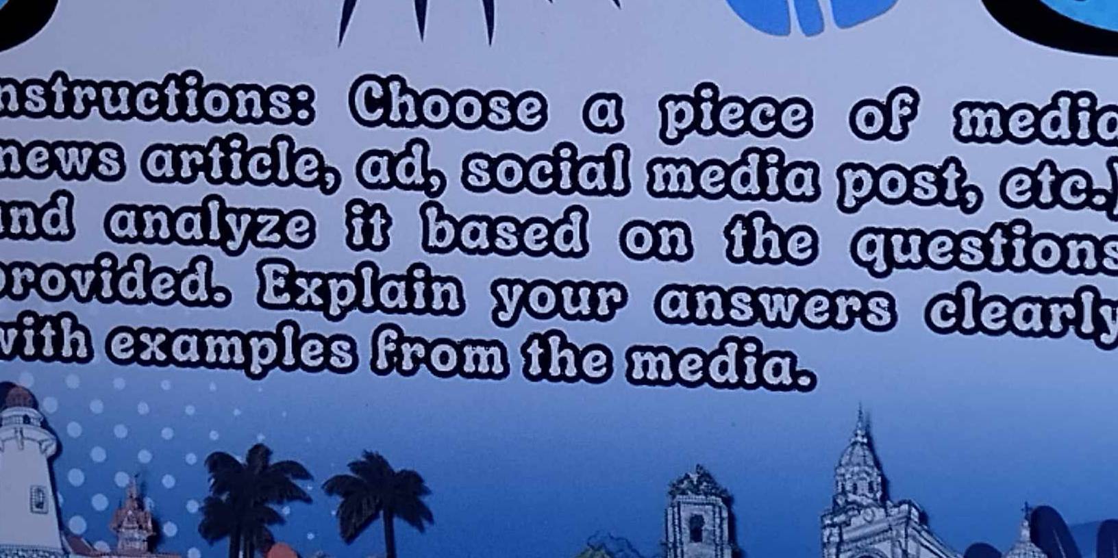 instructions: Choose a piece of media 
news article, ad, social media post, etc. 
and analyze it based on the question s 
provided. Explain your answers clearly 
with examples from the media.