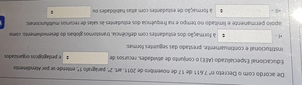 De acordo com o Decreto n° 7.611 de 17 de novémbro de 2011. art. 2° ' parágrafo 1° , entende-se por Atendimento
Educacional Especializado (AEE) o conjunto de atividades, recursos de e pedagógicos organizados
institucional e continuamente, prestado das seguintes formas:
| - à formação dos estudantes com deficiência, transtornos globais do desenvolvimento, como
apoio permanente e limitado no tempo e na frequência dos estudantes às salas de recursos multifuncionais;
à formação de estudantes com altas habilidades ou ;