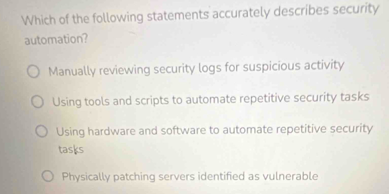 Which of the following statements accurately describes security
automation?
Manually reviewing security logs for suspicious activity
Using tools and scripts to automate repetitive security tasks
Using hardware and software to automate repetitive security
tasks
Physically patching servers identified as vulnerable