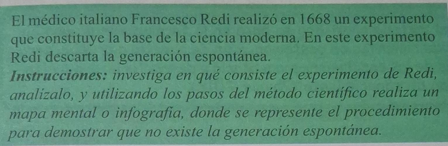 El médico italiano Francesco Redi realizó en 1668 un experimento 
que constituye la base de la ciencia moderna. En este experimento 
Redi descarta la generación espontánea. 
Instrucciones: investiga en qué consiste el experimento de Redi, 
analizalo, y utilizando los pasos del método científico realiza un 
mapa mental o infografia, donde se represente el procedimiento 
para demostrar que no existe la generación espontánea.