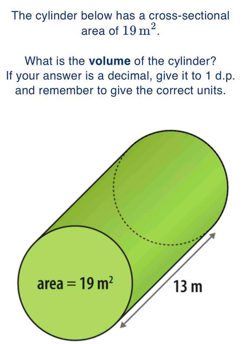 The cylinder below has a cross-sectional
area of 19m^2.
What is the volume of the cylinder?
If your answer is a decimal, give it to 1 d.p.
and remember to give the correct units.