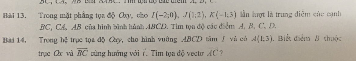 BC, CA, AB cua △ ABC. Tim tọa độ các diểm A, B C 
Bài 13. Trong mặt phẳng tọa độ Oxy, cho I(-2;0), J(1;2), K(-1;3) ần lượt là trung điểm các cạnh
BC, CA, AB của hình bình hành ABCD. Tìm tọa độ các điểm A, B, C, D. 
Bài 14. Trong hệ trục tọa độ Oxy, cho hình vuông ABCD tâm / và có A(1;3). Biết điểm B thuộc 
trục Ox và vector BC cùng hướng với 7. Tìm tọa độ vectơ vector AC ?