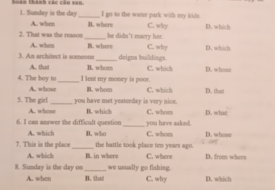 hoàn thành các câu sau.
1. Sunday is the day I go to the water park with my kida.
A. when B. where C. why D. which
2. That was the reason he didn't marry her.
A. when B. where C. why D. which
3. An architect is someone_ deigns buildings.
A. that B. whom C. which D. whose
4. The boy to_ I lent my money is poor.
A. whose B. whom C. which D. that
5. The girl _you have met yesterday is very nice.
A. whose B. which C. whom D. what
6. I can answer the difficult question_ you have asked.
A. which B. who C. whom D. whose
7. This is the place_ the battle took place ten years ago.
A. which B. in where C. where D. from where
8. Sunday is the day on_ we usually go fishing.
A. when B. that C. why D. which