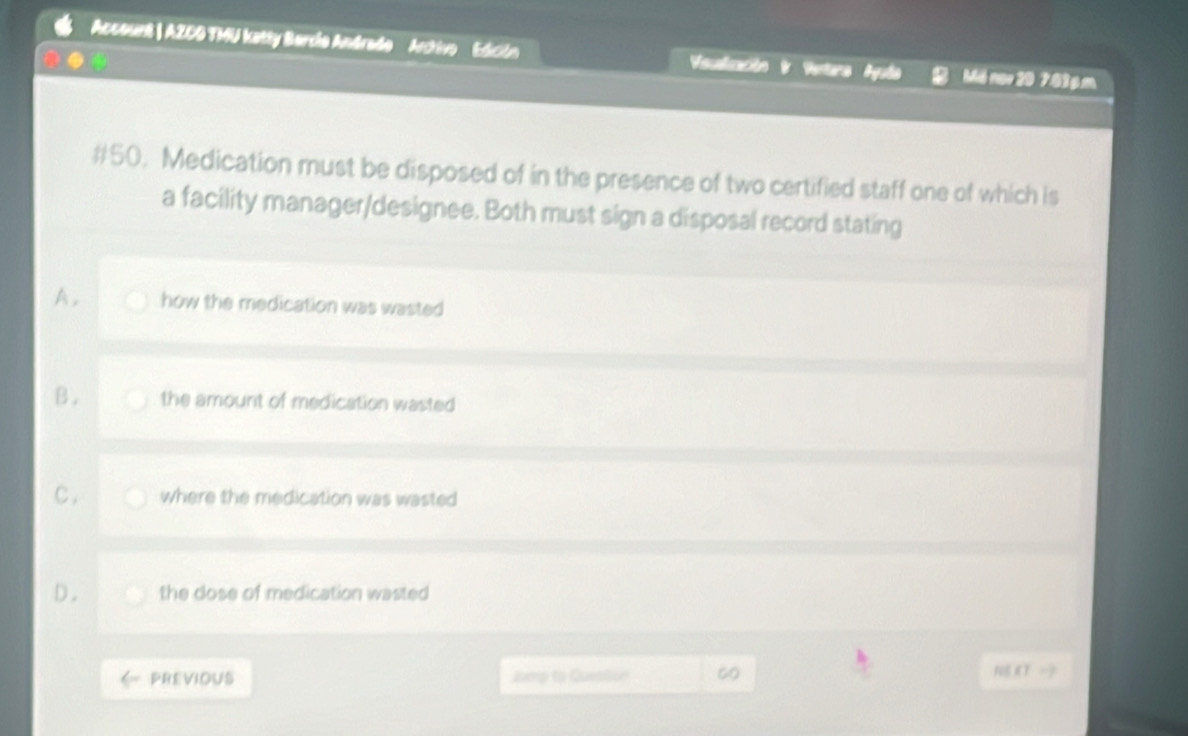 Account | AZCO TMU katty Bercla Andrado Artivo Edición Vscalización Mô nov 20 7.83p.m
#50. Medication must be disposed of in the presence of two certified staff one of which is
a facility manager/designee. Both must sign a disposal record stating
A. how the medication was wasted
B. the amount of medication wasted
C. where the medication was wasted
D. the dose of medication wasted
PREVIOUS Jump to Question 60 N8 XT