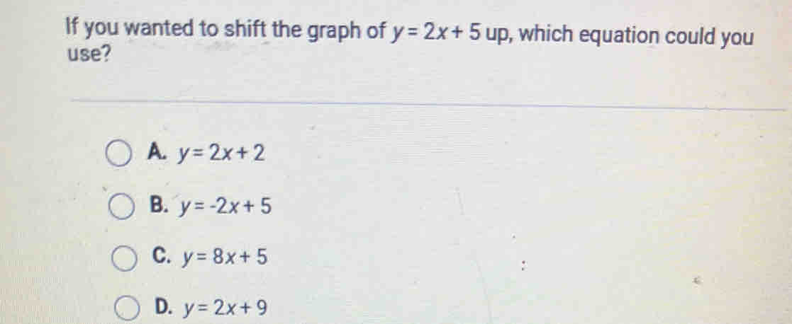 If you wanted to shift the graph of y=2x+5up , which equation could you
use?
A. y=2x+2
B. y=-2x+5
C. y=8x+5
D. y=2x+9