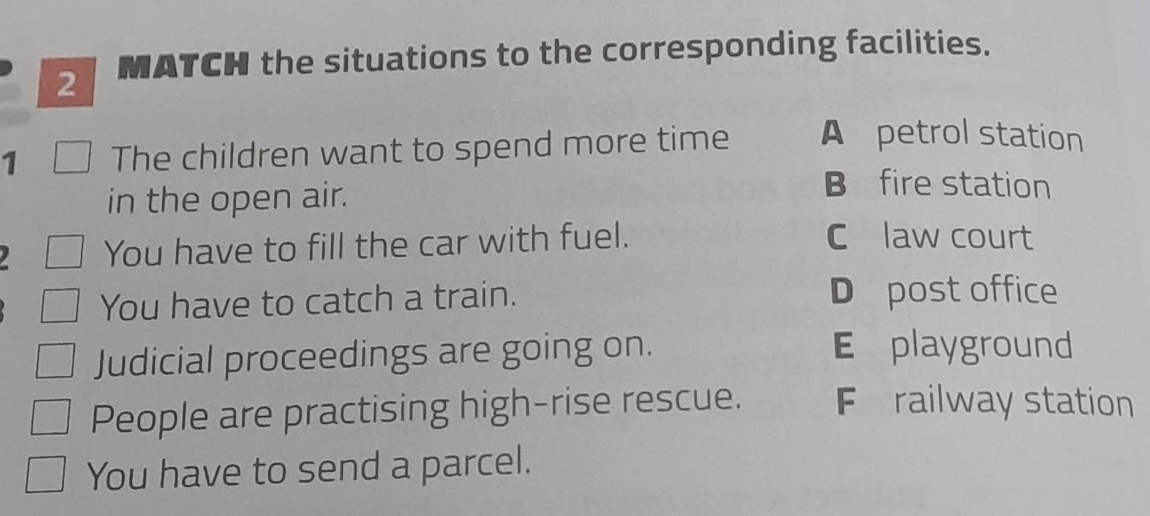 MATCH the situations to the corresponding facilities.
1 The children want to spend more time
A petrol station
in the open air.
B fire station
You have to fill the car with fuel.
C law court
You have to catch a train. D post office
Judicial proceedings are going on.
E playground
People are practising high-rise rescue.
Frailway station
You have to send a parcel.