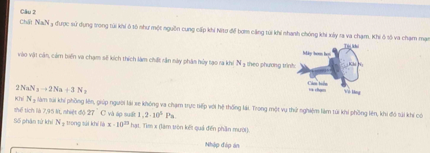 Chất NaN_3 được sử dụng trong túi khí ô tô như một nguồn cung cấp khí Nitơ để bơm căng túi khí nhanh chóng khi xảy ra va chạm. Khi ô tô va chạm mạn 
vào vật cản, cảm biến va chạm sẽ kích thích làm chất rắn này phân hủy tạo ra khí N_2 theo phương trìn
2NaN_3to 2Na+3N_2
Khí N_2 làm túi khí phồng lên, giúp người lái xe không va chạm trực tiếp với hệ thống lái. Trong một vụ thứ nghiệm làm túi khí phồng lên, khi đó túi khí có 
thể tích là 7,95 lít, nhiệt độ 27°C và áp suất 1,2· 10^5Pa. 
Số phân tử khí N_2 trong túi khí là x· 10^(23) hạt. Tìm x (làm tròn kết quả đến phần mười). 
Nhập đáp án