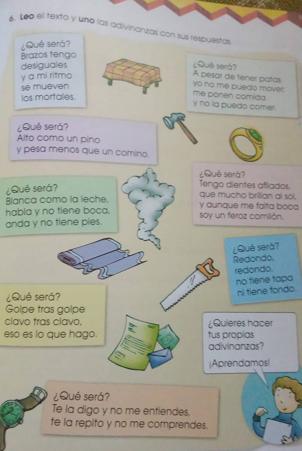 Leo el texto y uno las adivinanzas con sus respuestas. 
¿Qué será? 
Brazos tengo 
desiguales ¿Qué será? 
y a mi ritmo A pesar de tener patas 
se mueven 
yo no me puedo mover; 
los mortales. 
me ponen comida 
y no la puedo comer. 
¿Qué será? 
Alto como un pino 
y pesa menos que un comino. 
¿Qué será? 
¿Qué será? 
Tengo dientes afilados, 
Blanca como la leche, 
que mucho brillan al sol, 
y aunque me falta boca 
habla y no tiene boca, soy un feroz comilón. 
anda y no tiene pies. 
¿Qué será? 
Redondo, 
redondo, 
no tiene tapa 
¿Qué será? 
ni tiene fondo. 
Golpe tras golpe 
clavo tras clavo, ¿Quieres hacer 
eso es lo que hago. tus proplas 
adivinanzas? 
jAprendamos! 
¿Qué será? 
Te la digo y no me entiendes, 
te la repito y no me comprendes.