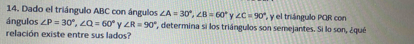 Dado el triángulo ABC con ángulos ∠ A=30°, ∠ B=60° y ∠ C=90° y el triángulo PQR con 
ángulos ∠ P=30°, ∠ Q=60° y ∠ R=90° , determina si los triángulos son semejantes. Si lo son, ¿qué 
relación existe entre sus lados?