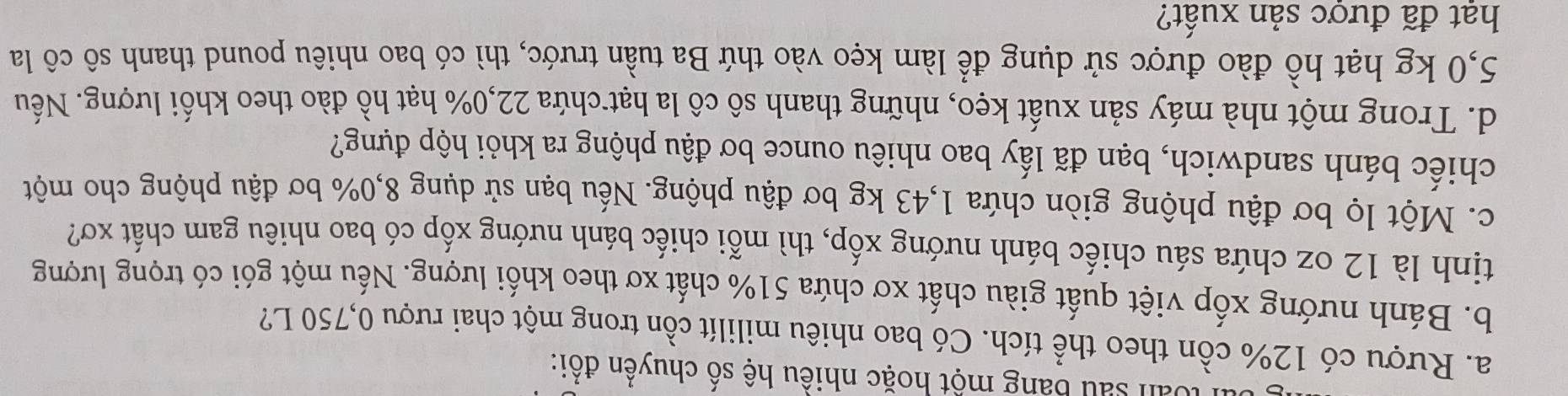 lo àn sau bang một hoặc nhiều hệ số chuyển đổi: 
a. Rượu có 12% cồn theo thể tích. Có bao nhiêu mililít cồn trong một chai rượu 0,750 L? 
b. Bánh nướng xốp việt quất giàu chất xơ chứa 51% chất xơ theo khối lượng. Nếu một gói có trọng lượng 
tịnh là 12 oz chứa sáu chiếc bánh nướng xốp, thì mỗi chiếc bánh nướng xốp có bao nhiêu gam chất xơ? 
c. Một lọ bơ đậu phộng giòn chứa 1,43 kg bơ đậu phộng. Nếu bạn sử dụng 8,0% bơ đậu phộng cho một 
chiếc bánh sandwich, bạn đã lấy bao nhiêu ounce bơ đậu phộng ra khỏi hộp đựng? 
d. Trong một nhà máy sản xuất kẹo, những thanh sô cô la hạt chứa 22,0% hạt hồ đào theo khối lượng. Nếu
5,0 kg hạt hồ đào được sử dụng để làm kẹo vào thứ Ba tuần trước, thì có bao nhiêu pound thanh sô cô la 
hạt đã được sản xuất?