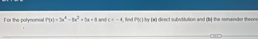 For the polynomial P(x)=3x^4-8x^2+5x+8 and c=-4 , find P(c) by (a) direct substitution and (b) the remainder theore