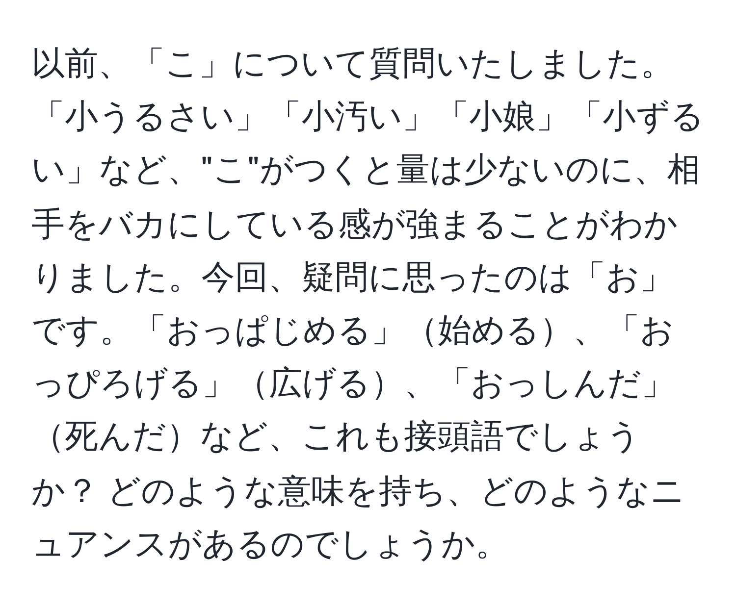 以前、「こ」について質問いたしました。「小うるさい」「小汚い」「小娘」「小ずるい」など、"こ"がつくと量は少ないのに、相手をバカにしている感が強まることがわかりました。今回、疑問に思ったのは「お」です。「おっぱじめる」始める、「おっぴろげる」広げる、「おっしんだ」死んだなど、これも接頭語でしょうか？ どのような意味を持ち、どのようなニュアンスがあるのでしょうか。