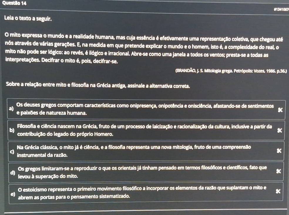 #1341067
Leia o texto a seguir.
O mito expressa o mundo e a realidade humana, mas cuja essência é efetivamente uma representação coletiva, que chegou até
nós através de várias gerações. E, na medida em que pretende explicar o mundo e o homem, isto é, a complexidade do real, o
mito não pode ser lógico: ao revés, é ilógico e irracional. Abre-se como uma janela a todos os ventos; presta-se a todas as
interpretações. Decifrar o mito é, pois, decifrar-se.
(BRANDÃO, J. S. Mitologia grega. Petrópolis: Vozes, 1986. p.36.)
Sobre a relação entre mito e filosofia na Grécia antiga, assinale a alternativa correta.
a) Os deuses gregos comportam características como onipresença, onipotência e onisciência, afastando-se de sentimentos
e paixões de natureza humana.
Filosofia e ciência nascem na Grécia, fruto de um processo de laicização e racionalização da cultura, inclusive a partir da
b)
contribuição do legado do próprio Homero.
Na Grécia clássica, o mito já é ciência, e a filosofia representa uma nova mitologia, fruto de uma compreensão
c)
instrumental da razão.
d) Os gregos limitaram-se a reproduzir o que os orientais já tinham pensado em termos filosóficos e científicos, fato que
levou à superação do mito.
O estoicismo representa o primeiro movimento filosófico a incorporar os elementos da razão que suplantam o mito e
e) abrem as portas para o pensamento sistematizado.