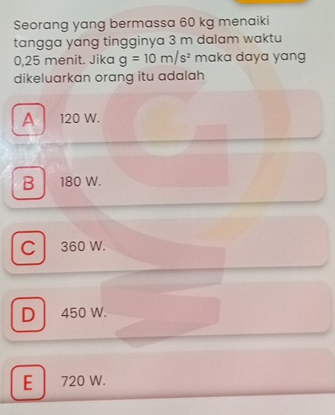 Seorang yang bermassa 60 kg menaiki
tangga yang tingginya 3 m dalam waktu
0,25 menit. Jika g=10m/s^2 maka daya yang
dikeluarkan orang itu adalah
A 120 W.
B 180 W.
C l 360 W.
D 450 W.
E 720 W.