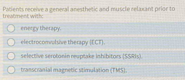 Patients receive a general anesthetic and muscle relaxant prior to 
treatment with: 
energy therapy. 
electroconvulsive therapy (ECT). 
selective serotonin reuptake inhibitors (SSRIs). 
transcranial magnetic stimulation (TMS).