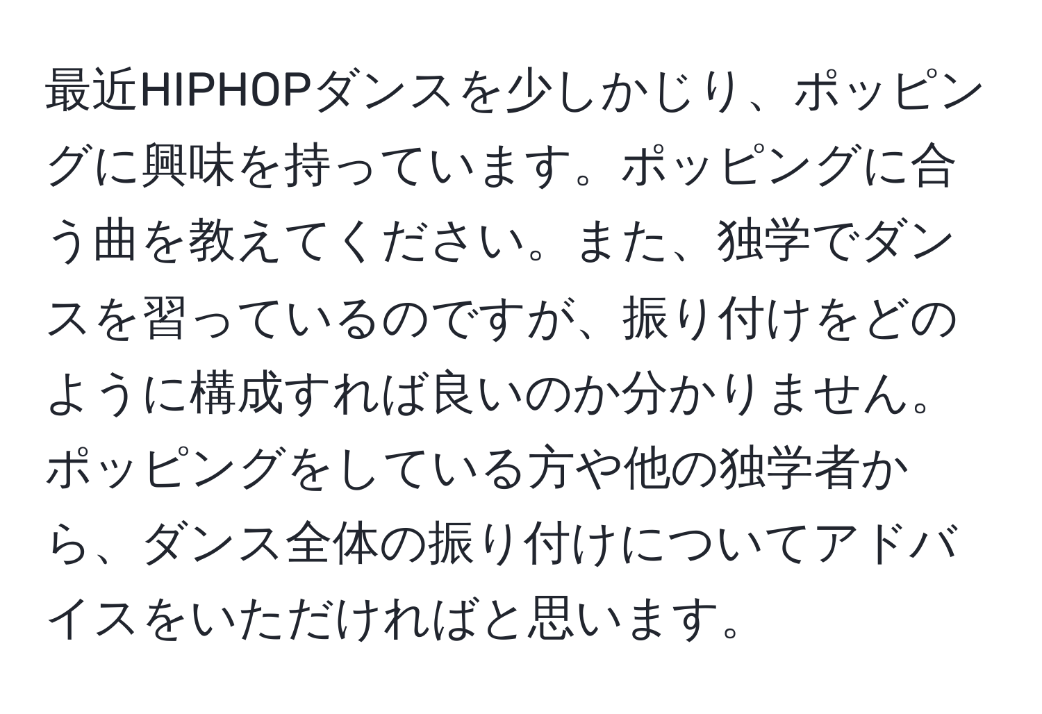 最近HIPHOPダンスを少しかじり、ポッピングに興味を持っています。ポッピングに合う曲を教えてください。また、独学でダンスを習っているのですが、振り付けをどのように構成すれば良いのか分かりません。ポッピングをしている方や他の独学者から、ダンス全体の振り付けについてアドバイスをいただければと思います。