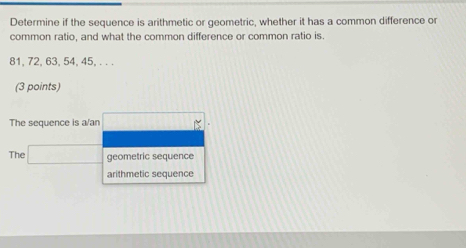 Determine if the sequence is arithmetic or geometric, whether it has a common difference or
common ratio, and what the common difference or common ratio is.
81, 72, 63, 54, 45, . . .
(3 points)
The sequence is a/an
The □ geometric sequence
arithmetic sequence