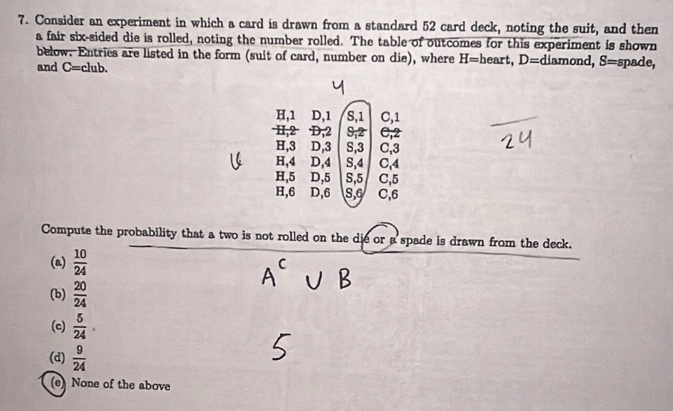 Consider an experiment in which a card is drawn from a standard 52 card deck, noting the suit, and then
a fair six-sided die is rolled, noting the number rolled. The table of outcomes for this experiment is shown
below. Entries are listed in the form (suit of card, number on die), where H= heart, D= diamond, S= spade,
and C=club.
H, 1 D, 1 S, 1 C, 1
I, 2 D, 2 S, 2 C, 2
H, 3 D, 3 S, 3 C, 3
H, 4 D, 4 S, 4 C, 4
H, 5 D, 5 S, 5 C, 5
H, 6 D, 6 S, 6 C, 6
Compute the probability that a two is not rolled on the die or a spade is drawn from the deck.
(a)  10/24 
(b)  20/24 
(c)  5/24 
(d)  9/24 
(e) None of the above