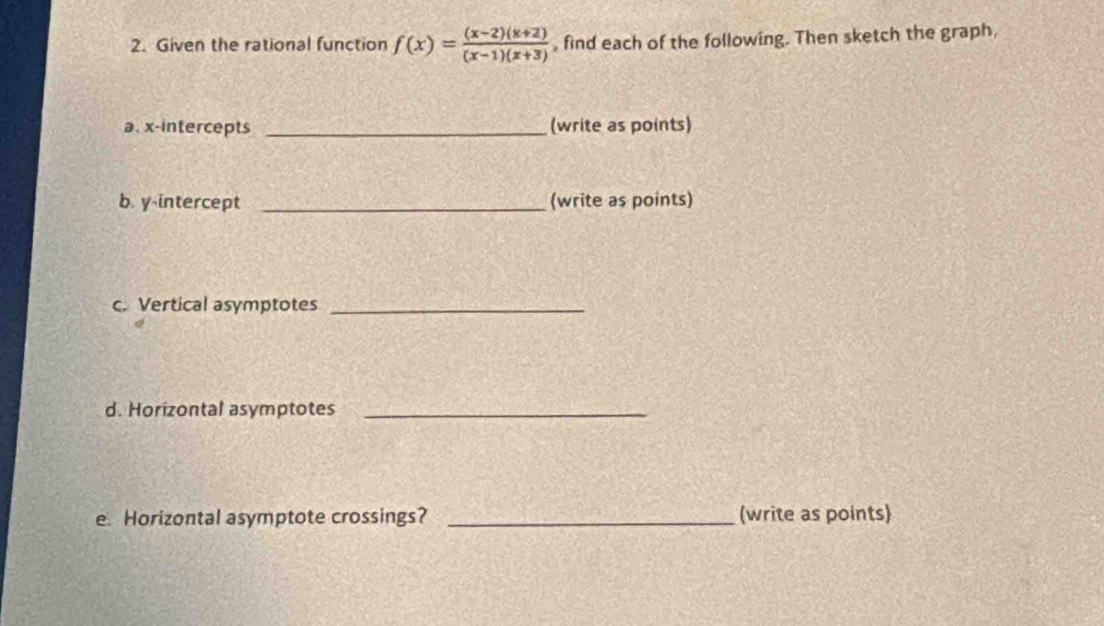 Given the rational function f(x)= ((x-2)(x+2))/(x-1)(x+3)  , find each of the following. Then sketch the graph, 
a. x-intercepts _(write as points) 
b. y-intercept _(write as points) 
c. Vertical asymptotes_ 
d. Horizontal asymptotes_ 
e. Horizontal asymptote crossings? _(write as points)