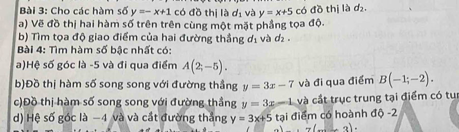 Cho các hàm số y=-x+1 có đồ thị là d_1 và y=x+5 có đồ thị là d_2. 
a) Vẽ đồ thị hai hàm số trên trên cùng một mặt phẳng tọa độ. 
b) Tìm tọa độ giao điểm của hai đường thẳng d_1 và d_2. 
Bài 4: Tìm hàm số bậc nhất có: 
a)Hệ số góc là -5 và đi qua điểm A(2;-5). 
b)Đồ thị hàm số song song với đường thẳng y=3x-7 và đi qua điểm B(-1;-2). 
c)Đồ thị hàm số song song với đường thẳng y=3x-1 và cắt trục trung tại điểm có tun 
d) Hệ số góc là −4 và và cắt đường thẳng y=3x+5 tại điểm có hoành độ -2
7(x+3)·