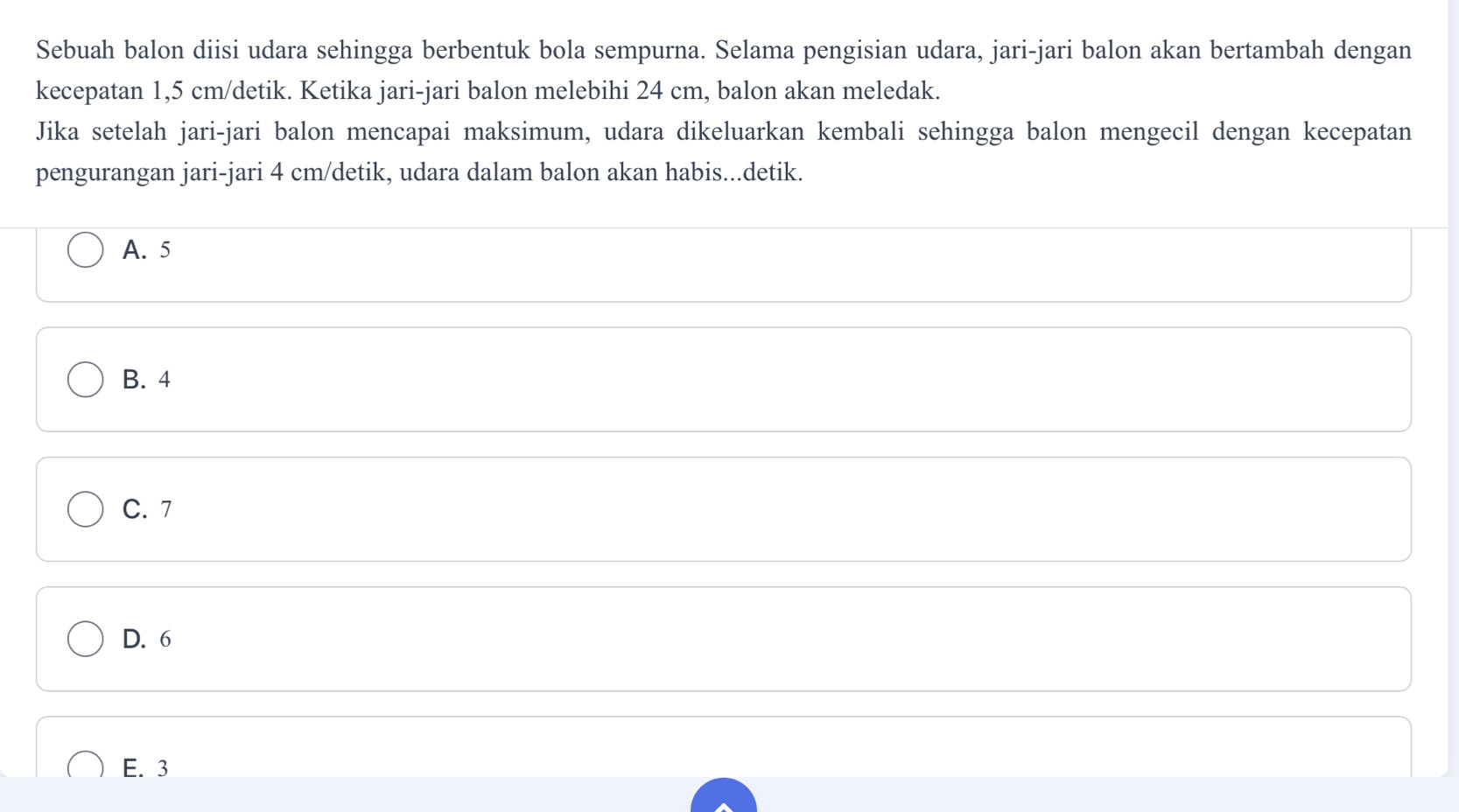 Sebuah balon diisi udara sehingga berbentuk bola sempurna. Selama pengisian udara, jari-jari balon akan bertambah dengan
kecepatan 1,5 cm /detik. Ketika jari-jari balon melebihi 24 cm, balon akan meledak.
Jika setelah jari-jari balon mencapai maksimum, udara dikeluarkan kembali sehingga balon mengecil dengan kecepatan
pengurangan jari-jari 4 cm /detik, udara dalam balon akan habis...detik.
A. 5
B. 4
C. 7
D. 6
E. 3