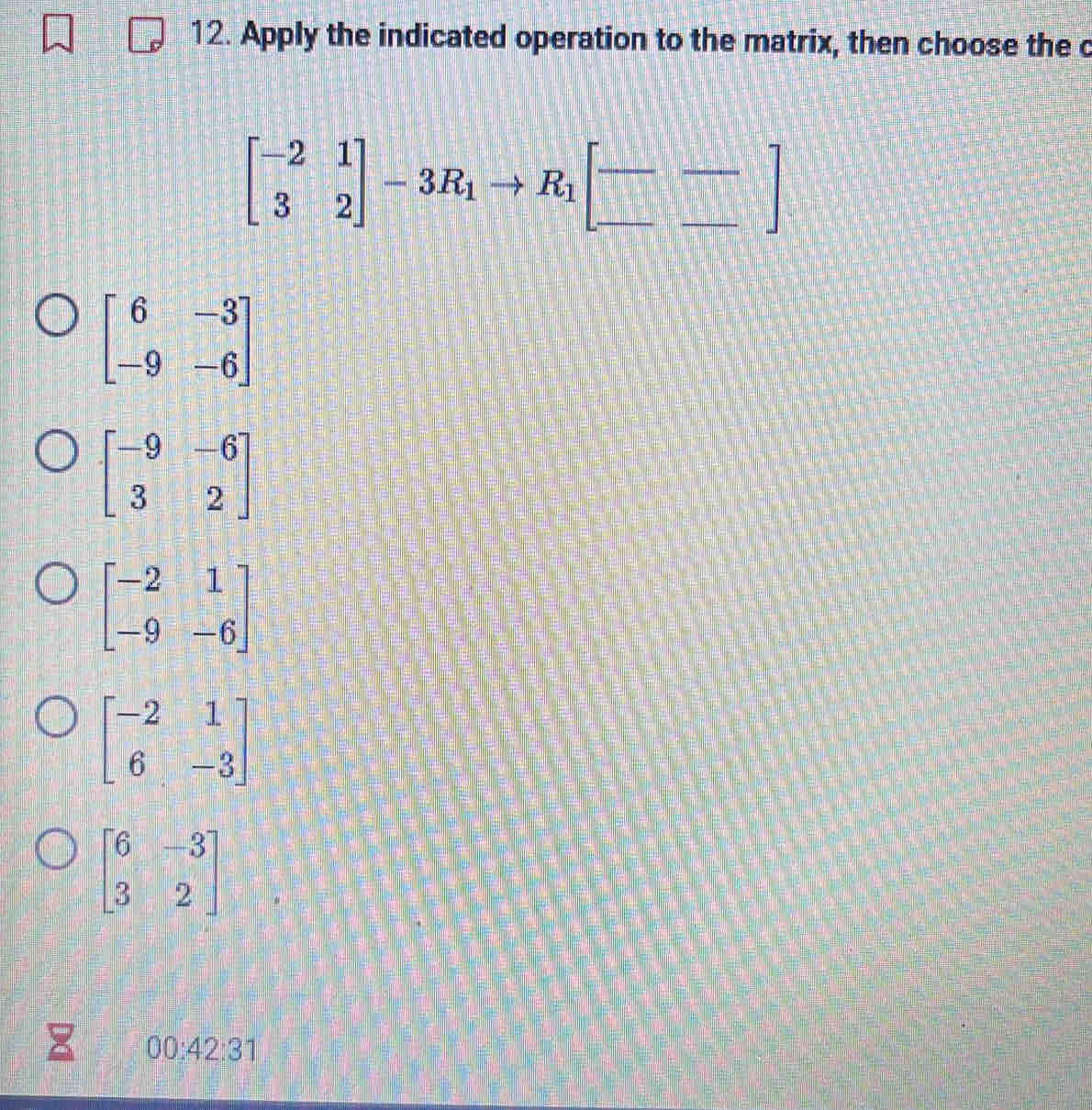 Apply the indicated operation to the matrix, then choose the c
beginbmatrix -2&1 3&2endbmatrix -3R_1to R_1[-frac ]
beginbmatrix 6&-3 -9&-6endbmatrix
beginbmatrix -9&-6 3&2endbmatrix
beginbmatrix -2&1 -9&-6endbmatrix
beginbmatrix -2&1 6&-3endbmatrix
beginbmatrix 6&-3 3&2endbmatrix
00:42:3