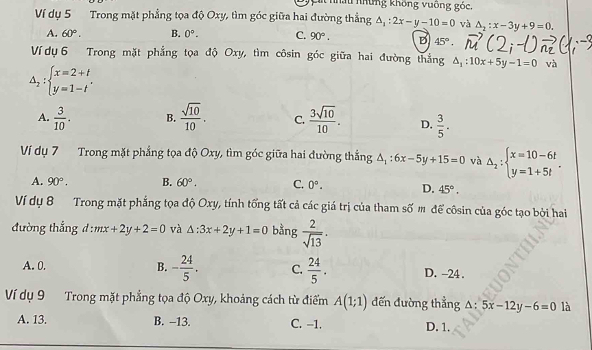 ú nhấu những không vuống góc.
Ví dụ 5 Trong mặt phẳng tọa độ Oxy, tìm góc giữa hai đường thẳng △ _1:2x-y-10=0 và △ _2:x-3y+9=0.
A. 60°. B. 0°. C. 90°.
B 45°.
Ví dụ 6 Trong mặt phẳng tọa độ Oxy, tìm côsin goc giữa hai đường thắng △ _1:10x+5y-1=0 và
△ _2:beginarrayl x=2+t y=1-tendarray. .
A.  3/10 .  sqrt(10)/10 .  3sqrt(10)/10 .
B.
C.
D.  3/5 .
Ví dụ 7 Trong mặt phẳng tọa độ Oxy, tìm góc giữa hai đường thắng △ _1:6x-5y+15=0 và △ _2:beginarrayl x=10-6t y=1+5tendarray. .
A. 90°. B. 60°.
C. 0°.
D. 45°.
Ví dụ 8 Trong mặt phẳng tọa độ Oxy, tính tổng tất cả các giá trị của tham số m để côsin của góc tạo bởi hai
đường thắng d : mx+2y+2=0 và △ :3x+2y+1=0 bằng  2/sqrt(13) .
A. 0. B. - 24/5 . C.  24/5 . D. -24 .
Ví dụ 9 Trong mặt phẳng tọa độ Oxy, khoảng cách từ điểm A(1;1) đến đường thẳng △ :5x-12y-6=0 là
A. 13. B. -13. C. -1. D. 1.