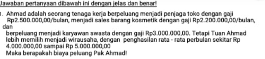 Jawaban pertanyaan dibawah ini dengan jelas dan benar! 
. Ahmad adalah seorang tenaga kerja berpeluang menjadi penjaga toko dengan gaji
Rp2.500.000,00/bulan, menjadi sales barang kosmetik dengan gaji Rp2.200.000,00 /bulan, 
dan 
berpeluang menjadi karyawan swasta dengan gaji Rp3.000.000,00. Tetapi Tuan Ahmad 
lebih memilih menjadi wirausaha, dengan penghasilan rata - rata perbulan sekitar Rp
4.000.000,00 sampai Rp 5.000.000,00
Maka berapakah biaya peluang Pak Ahmad!