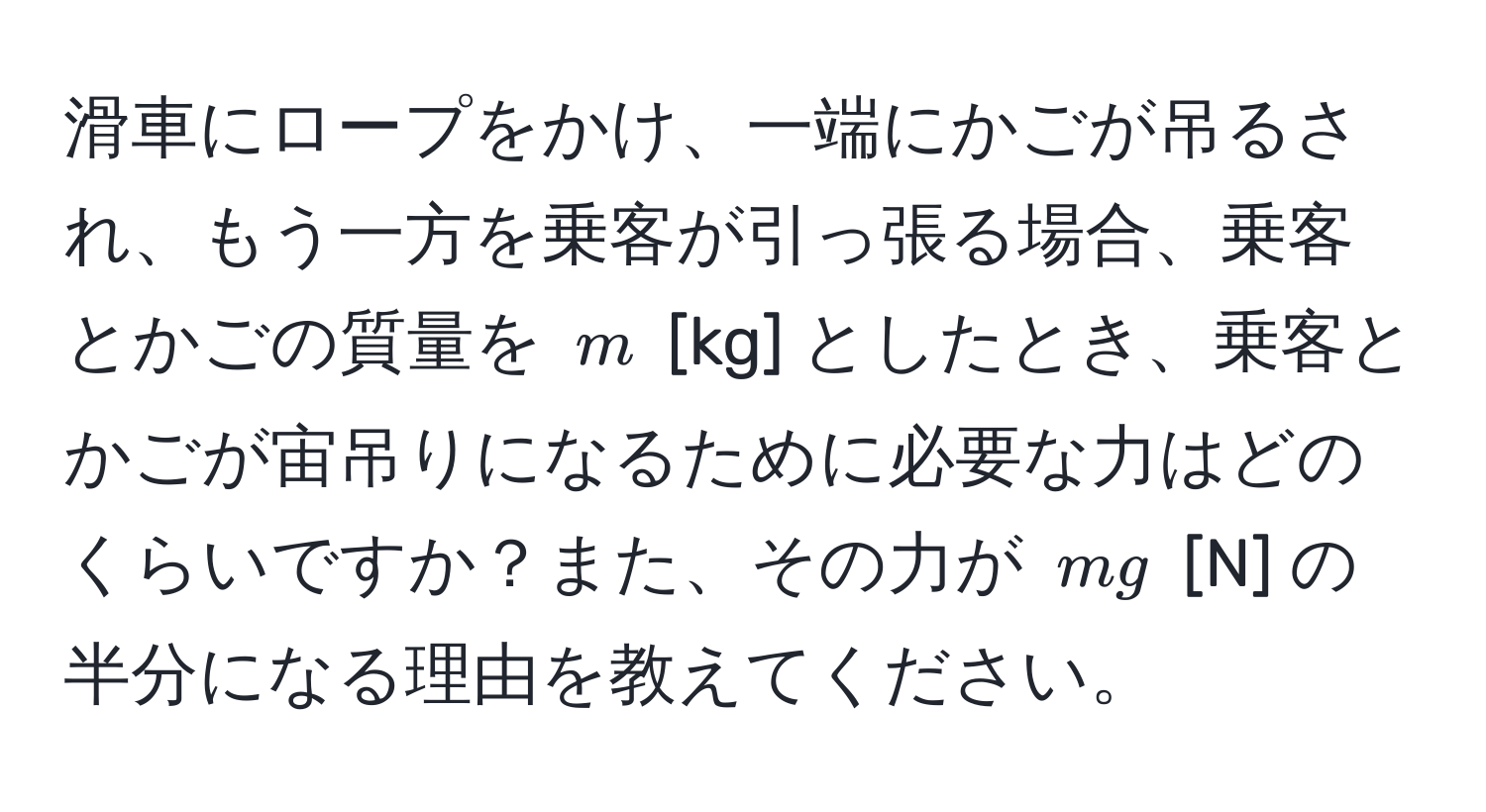 滑車にロープをかけ、一端にかごが吊るされ、もう一方を乗客が引っ張る場合、乗客とかごの質量を $m$ [kg] としたとき、乗客とかごが宙吊りになるために必要な力はどのくらいですか？また、その力が $mg$ [N] の半分になる理由を教えてください。