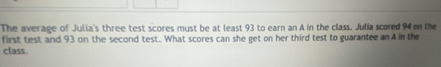 The average of Julia's three test scores must be at least 93 to earn an A in the class. Julia scored 94 on the 
first test and 93 on the second test. What scores can she get on her third test to guarantee an A in the 
class.