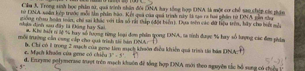 han o nmer ag rooC
Câu 3. Trong sinh học phân tử, quá trình nhân đôi DNA hay tổng hợp DNA là một cơ chế sao chép các phân
tử DNA xoán kép trước mỗi lần phân bảo. Kết quả của quả trình này là tạo ra hai phân tử DNA gần như
giống nhau hoàn toàn, chỉ sai khắc với tần số rấi thấp (đột biến). Dựa trên các dữ liệu trên, hãy cho biết mỗi
nhận định sau đây là Đúng hay Sai.
a. Khi biết tỉ lệ % hay số lượng từng loại đơn phân trong DNA, ta tính được % hay số lượng các đơn phân
mỗi trường cần cung cấp cho quá trình tái bản DNA:
b. Chỉ có 1 trong 2 mạch của gene làm mạch khuôn điều khiển quá trình tái bản DNA.
c. Mạch khuôn của gene có chiều 3'-5'
d. Enzyme polymerase trượt trên mạch khuôn để tổng hợp DNA mới theo nguyên tắc bổ sung có chiếu 1
5’.