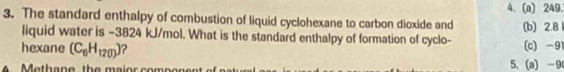 249.
3. The standard enthalpy of combustion of liquid cyclohexane to carbon dioxide and (b) 2.8
liquid water is −3824 kJ/mol. What is the standard enthalpy of formation of cyclo-
hexane (C_6H_120) ? (c) -91
4 Methane, the maior compone 5、 (a) -9