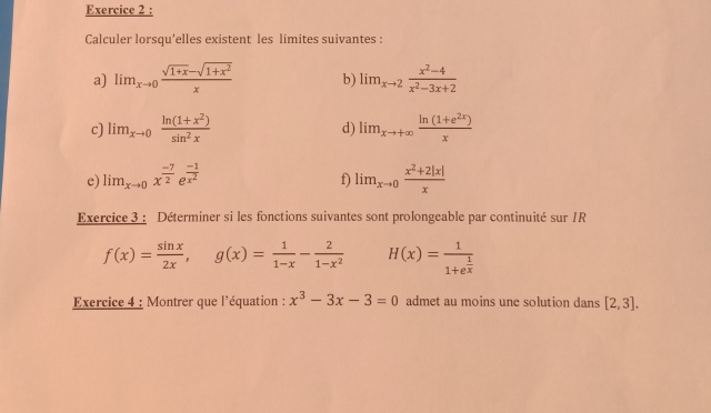 Calculer lorsqu'elles existent les limites suivantes : 
a) lim_xto 0 (sqrt(1+x)-sqrt(1+x^2))/x  b) lim_xto 2 (x^2-4)/x^2-3x+2 
c) lim_xto 0 (ln (1+x^2))/sin^2x  d) lim_xto +∈fty  (ln (1+e^(2x)))/x 
e) lim_xto 0x^(frac -7)2e^(frac -1)x^2 lim_xto 0 (x^2+2|x|)/x 
f) 
Exercice 3 : Déterminer si les fonctions suivantes sont prolongeable par continuité sur /R
f(x)= sin x/2x , g(x)= 1/1-x - 2/1-x^2  H(x)=frac 11+e^(frac 1)x
Exercice 4 : Montrer que l'équation : x^3-3x-3=0 admet au moins une solution dans [2,3].