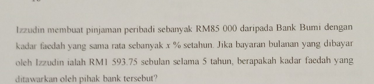 Izzudin membuat pinjaman peribadi sebanyak RM85 000 daripada Bank Bumi dengan 
kadar faedah yang sama rata sebanyak x % setahun. Jika bayaran bulanan yang dibayar 
oleh Izzudin ialah RM1 593.75 sebulan selama 5 tahun, berapakah kadar faedah yang 
ditawarkan oleh pihak bank tersebut?