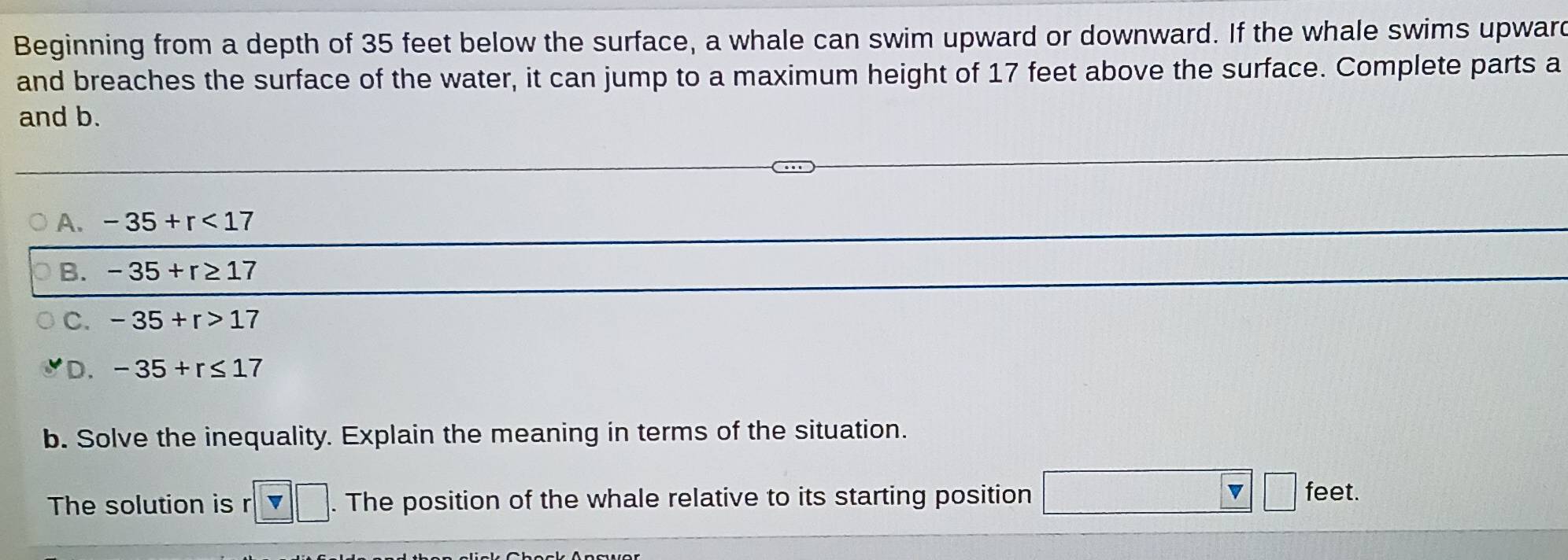 Beginning from a depth of 35 feet below the surface, a whale can swim upward or downward. If the whale swims upward
and breaches the surface of the water, it can jump to a maximum height of 17 feet above the surface. Complete parts a
and b.
A. -35+r<17</tex>
B. -35+r≥ 17
C. -35+r>17
D. -35+r≤ 17
b. Solve the inequality. Explain the meaning in terms of the situation.
7 
The solution is r □. The position of the whale relative to its starting position fee i