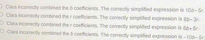 Clara incorrectly combined the b coefficients. The correctly simplified expression is 10b-5r.
Clara incorrectly combined the r coefficients. The correctly simplified expression is 6b-3r.
Clara incorrectly combined the r coefficients. The correctly simplified expression is 6b+5r.
Clara incorrectly combined the b coefficients. The correctly simplified expression is -10b-5r.