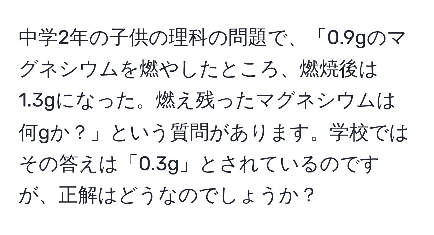 中学2年の子供の理科の問題で、「0.9gのマグネシウムを燃やしたところ、燃焼後は1.3gになった。燃え残ったマグネシウムは何gか？」という質問があります。学校ではその答えは「0.3g」とされているのですが、正解はどうなのでしょうか？