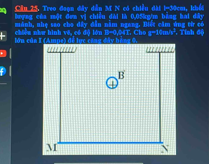 Treo đoạn dây dẫn M N có chiều dài l=30cm , khối 
lượng của một đơn vị chiều dài là 0,05kg/m bằng hai đây 
mãnh, nhẹ sao cho dây dẫn nằm ngang. Biết câm ứng từ có 
chiều như hình vẽ, có độ lớn B=0,04T. Cho g=10m/s^2. Tính độ
