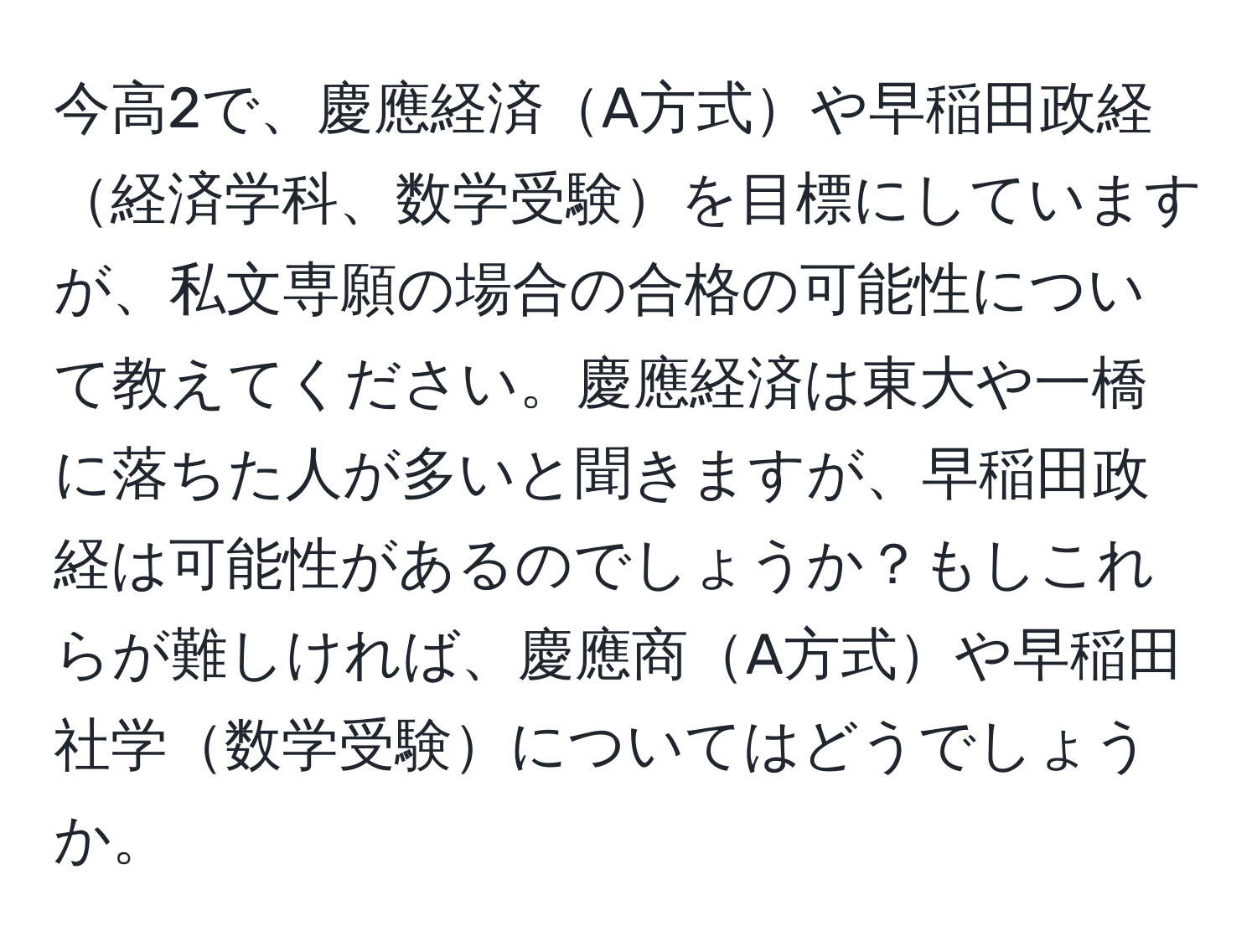 今高2で、慶應経済A方式や早稲田政経経済学科、数学受験を目標にしていますが、私文専願の場合の合格の可能性について教えてください。慶應経済は東大や一橋に落ちた人が多いと聞きますが、早稲田政経は可能性があるのでしょうか？もしこれらが難しければ、慶應商A方式や早稲田社学数学受験についてはどうでしょうか。