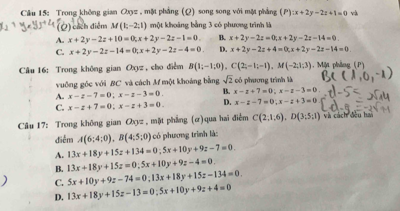 Trong không gian Oxyz , mặt phẳng (Q) song song với mặt phẳng (P):x+2y-2z+1=0 và
(Q) cách điểm M(1;-2;1) một khoảng bằng 3 có phương trình là
A. x+2y-2z+10=0;x+2y-2z-1=0. B. x+2y-2z=0;x+2y-2z-14=0.
C. x+2y-2z-14=0;x+2y-2z-4=0. D. x+2y-2z+4=0;x+2y-2z-14=0.
Câu 16: Trong không gian Oxyz , cho điểm B(1;-1;0),C(2;-1;-1),M(-2;1;3). Mặt phẳng (P)
vuông góc với BC và cách M một khoảng bằng sqrt(2) có phương trình là
B.
A. x-z-7=0;x-z-3=0. x-z+7=0;x-z-3=0
C. x-z+7=0;x-z+3=0.
D. x-z-7=0;x-z+3=0
Câu 17: Trong không gian Oxyz , mặt phẳng (α)qua hai điểm C(2;1;6),D(3;5;1) và cách đều hai
điểm A(6;4;0),B(4;5;0) có phương trình là:
A. 13x+18y+15z+134=0;5x+10y+9z-7=0.
B. 13x+18y+15z=0;5x+10y+9z-4=0.
) C. 5x+10y+9z-74=0;13x+18y+15z-134=0.
D. 13x+18y+15z-13=0;5x+10y+9z+4=0