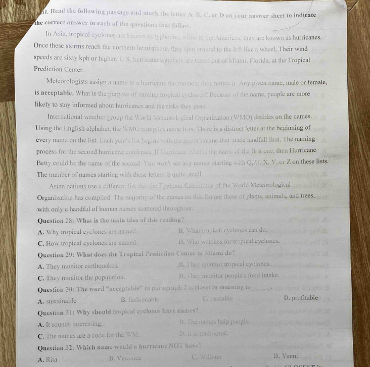 Read the following passage and mark the letter A. B. C. or D on your answer sheet to indicate
the correct answer to each of the questions that follow.
In Asia, tropical cyclones are known as typhoons, while in the Americas, they are known as hurricanes.
Once these storms reach the northern hemisphere, they spin around to the left like a wheel. Their wind
speeds are sixty kph or higher. U.S. hurricane watchers are based out of Miami, Florida, at the Tropical
Prediction Center.
Meteorologists assign a name to a hurricane the moment they notice it. Any given name, male or female,
is acceptable. What is the purpose of naming tropical cyclones? Because of the name, people are more
likely to stay informed about hurricanes and the risks they pose.
International weather group the World Meteorological Organization (WMO) decides on the names.
Using the English alphabet, the WMO compiles name lists. There is a distinct fetter at the beginning of
every name on the list. Each year's list begins with the storm's name that made landfall first. The naming
process for the second hurricane continues. If Hurricane Abel is the name of the first one, then Hurricane
Betty could be the name of the second. You won't see any names starting with Q, U, X, Y, or Z on these lists.
The number of names starting with these letters is quite small.
Asian nations use a different list that the Typhoon Commitiee of the World Meteorological
Organization has compiled. The majority of the names on this list are those of plants, animals, and trees,
with only a handful of human names scattered throughout.
Question 28: What is the main idea of this reading?
A. Why tropical cyclones are named. B. What tropical cyclones can do.
C. How tropical cyclones are named. D. Who watches for tropical eyclones.
Question 29: What does the Tropical Prediction Center in Miami do?
A. They monitor earthquakes. B. They monitor tropical cyclones.
C. They monitor the population. D. They monitor people's food intake.
Question 30: The word “acceptable” in paragraph 2 is closet in meaning to_ .
A. sustainable B. fashionable C. passable D. profitable
Question 31: Why should tropical cyclones have names?
A. It sounds interesting. B. The names help people.
C. The names are a code for the WM. D. It is tradional.
Question 32: Which name would a hurricane NOT have?
A. Rita B. Veronica C. William D. Yanni