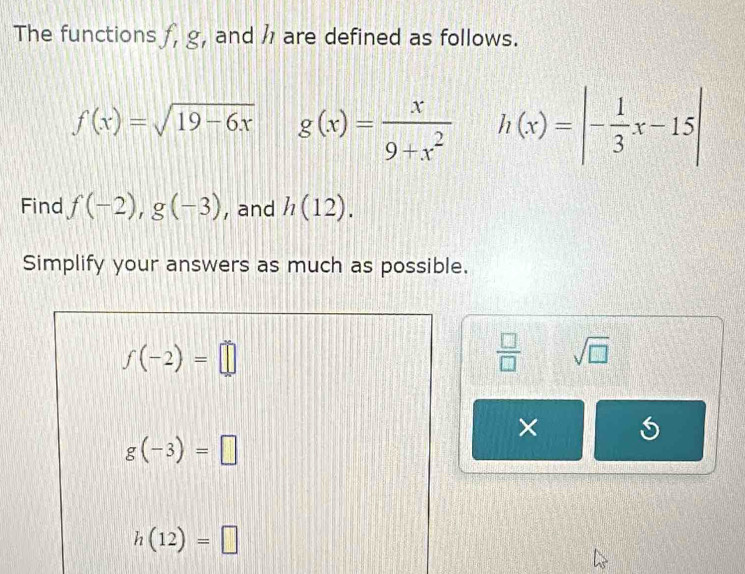 The functions J, 8 , and are defined as follows.
f(x)=sqrt(19-6x) g(x)= x/9+x^2  h(x)=|- 1/3 x-15|
Find f(-2), g(-3) , and h(12). 
Simplify your answers as much as possible.
f(-2)=□
 □ /□   sqrt(□ ) 
×
g(-3)=□
h(12)=□