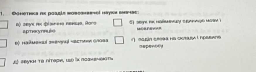 Фонетика як роздίл мовознавчої науки вивчас: 
а) звук як фізичне Авише, його 6) звук як найменшу одиницо мови і 
артикуляці MOвлSииA 
в) найменші значуші частини слова г) подίл слова на склади і лравила 
переносу 
д) звуки та літери, шо Рх позначаюоть