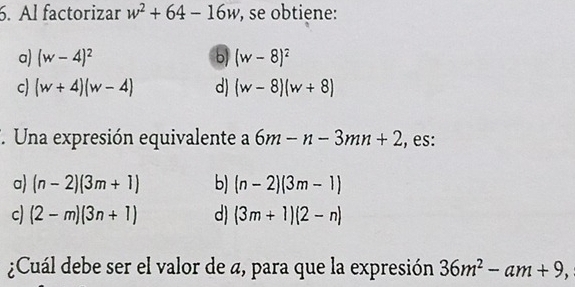 Al factorizar w^2+64-16w , se obtiene:
a) (w-4)^2 (w-8)^2
c) (w+4)(w-4) d) (w-8)(w+8)
*. Una expresión equivalente a 6m-n-3mn+2 , es:
a) (n-2)(3m+1) b) (n-2)(3m-1)
c) (2-m)(3n+1) d) (3m+1)(2-n)
¿Cuál debe ser el valor de a, para que la expresión 36m^2-am+9,