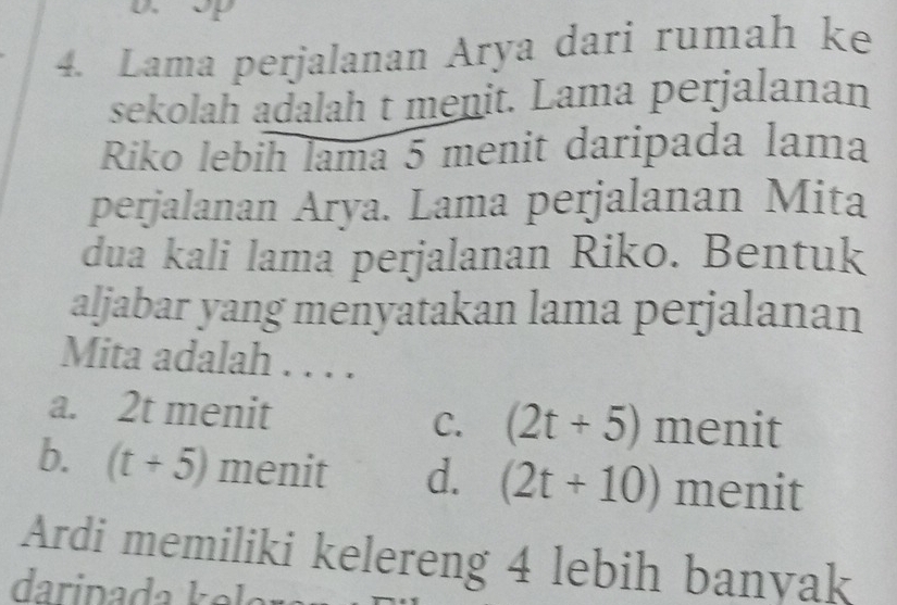 Lama perjalanan Arya dari rumah ke
sekolah adalah t menit. Lama perjalanan
Riko lebih lama 5 menit daripada lama
perjalanan Arya. Lama perjalanan Mita
dua kali lama perjalanan Riko. Bentuk
aljabar yang menyatakan lama perjalanan
Mita adalah .
a. 2t menit (2t+5) menit
C.
b. (t+5) menit d. (2t+10) menit
Ardi memiliki kelereng 4 lebih banyak
daripada ke la